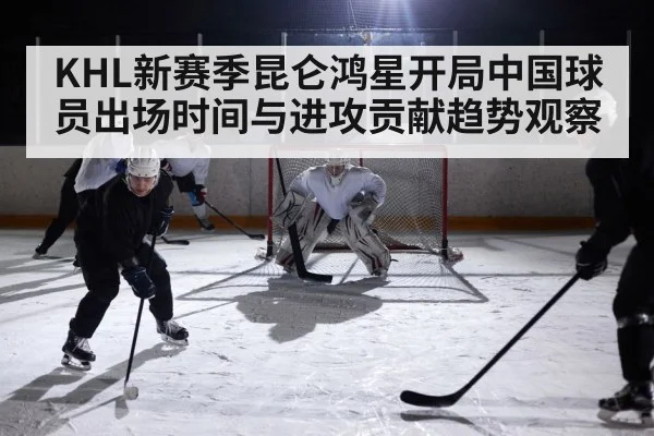 KHL新赛季昆仑鸿星开局中国球员出场时间与进攻贡献趋势观察 - kaiyun sports