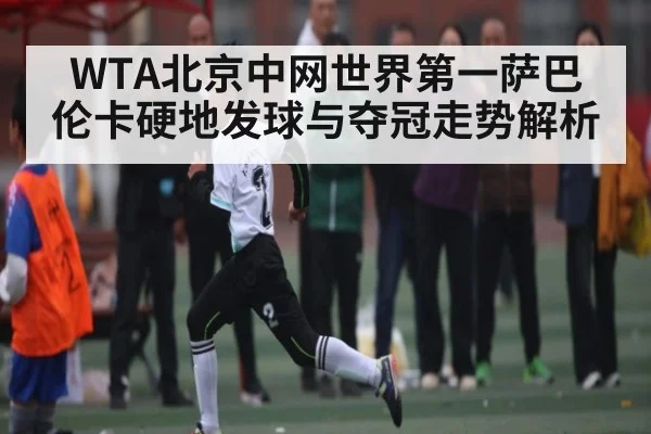 WTA北京中网世界第一萨巴伦卡硬地发球与夺冠走势解析 - kaiyun sports