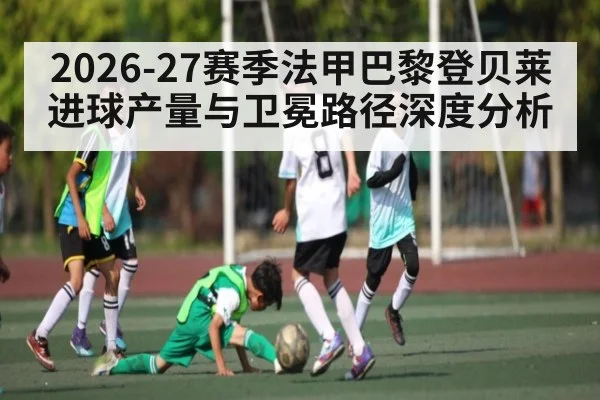 2026-27赛季法甲巴黎登贝莱进球产量与卫冕路径深度分析 - kaiyun sports