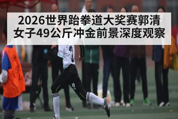 2026世界跆拳道大奖赛郭清女子49公斤冲金前景深度观察 - kaiyun sports
